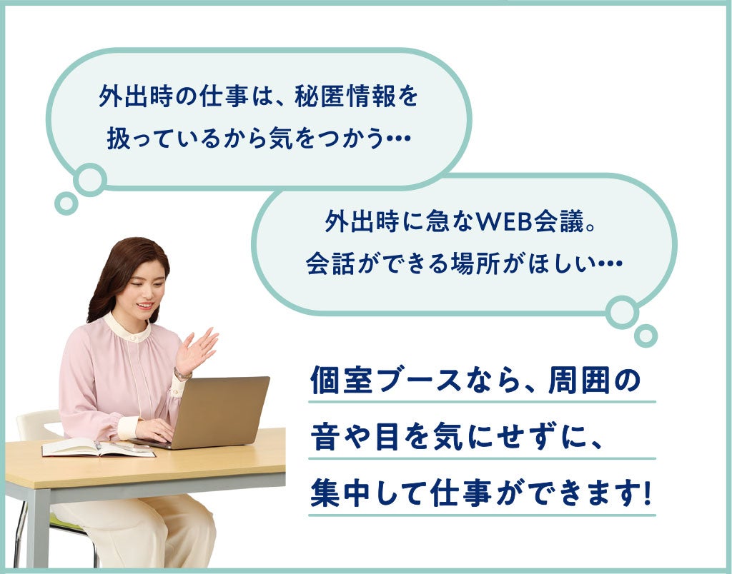 外出時の仕事は、秘匿情報を扱っているから気をつかう…。外出時に急なWEB会議。会話ができる場所がほしい…。個室ブースなら、集計の音や目を気にせずに、集中して仕事ができます！